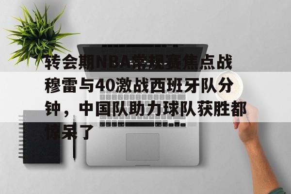 星空体育APP-关于转会期NBA常规赛焦点战穆雷与40激战西班牙队分钟，中国队助力球队获胜都惊呆了的信息